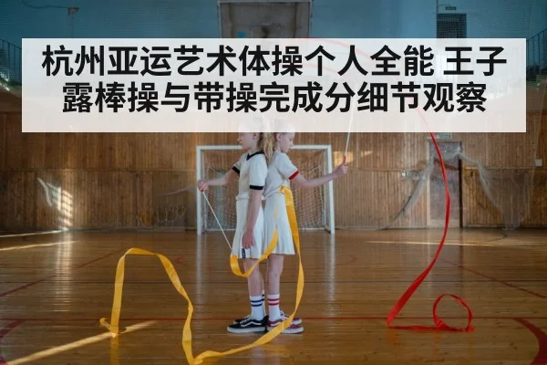 杭州亚运艺术体操个人全能 王子露棒操与带操完成分细节观察