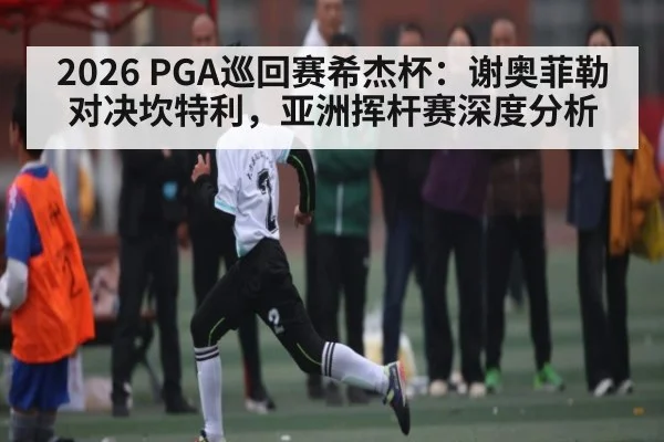 2026 PGA巡回赛希杰杯:谢奥菲勒对决坎特利,亚洲挥杆赛深度分析